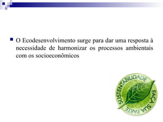  O Ecodesenvolvimento surge para dar uma resposta à
necessidade de harmonizar os processos ambientais
com os socioeconômicos
 