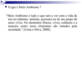  O que é Meio Ambiente ?
“Meio Ambiente é tudo o que tem a ver com a vida de
um ser (plantas, animais, pessoas) ou de um grupo de
seres vivos. Os elementos físicos, vivos, culturais e a
maneira como esses elementos são tratados pela
sociedade.” (Lima e Silva, 2000).
 