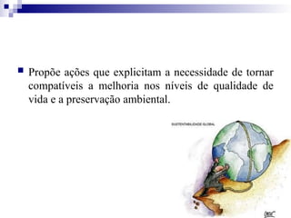  Propõe ações que explicitam a necessidade de tornar
compatíveis a melhoria nos níveis de qualidade de
vida e a preservação ambiental.
 