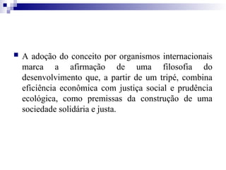  A adoção do conceito por organismos internacionais
marca a afirmação de uma filosofia do
desenvolvimento que, a partir de um tripé, combina
eficiência econômica com justiça social e prudência
ecológica, como premissas da construção de uma
sociedade solidária e justa.
 