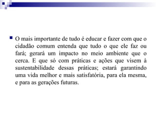  O mais importante de tudo é educar e fazer com que o
cidadão comum entenda que tudo o que ele faz ou
fará; gerará um impacto no meio ambiente que o
cerca. E que só com práticas e ações que visem à
sustentabilidade dessas práticas; estará garantindo
uma vida melhor e mais satisfatória, para ela mesma,
e para as gerações futuras.
 