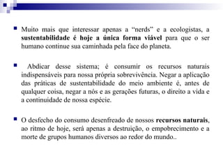  Muito mais que interessar apenas a “nerds” e a ecologistas, a
sustentabilidade é hoje a única forma viável para que o ser
humano continue sua caminhada pela face do planeta.
 Abdicar desse sistema; é consumir os recursos naturais
indispensáveis para nossa própria sobrevivência. Negar a aplicação
das práticas de sustentabilidade do meio ambiente é, antes de
qualquer coisa, negar a nós e as gerações futuras, o direito a vida e
a continuidade de nossa espécie.
 O desfecho do consumo desenfreado de nossos recursos naturais,
ao ritmo de hoje, será apenas a destruição, o empobrecimento e a
morte de grupos humanos diversos ao redor do mundo..
 