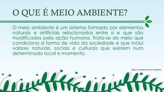 O QUE É MEIO AMBIENTE?
O meio ambiente é um sistema formado por elementos
naturais e artificiais relacionados entre si e que são
modificados pela ação humana. Trata-se do meio que
condiciona a forma de vida da sociedade e que inclui
valores naturais, sociais e culturais que existem num
determinado local e momento.
https://conceito.de/meio-ambiente
 