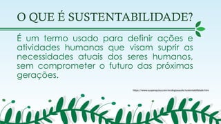 O QUE É SUSTENTABILIDADE?
É um termo usado para definir ações e
atividades humanas que visam suprir as
necessidades atuais dos seres humanos,
sem comprometer o futuro das próximas
gerações.
https://www.suapesquisa.com/ecologiasaude/sustentabilidade.htm
 