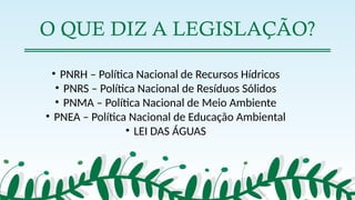O QUE DIZ A LEGISLAÇÃO?
• PNRH – Política Nacional de Recursos Hídricos
• PNRS – Política Nacional de Resíduos Sólidos
• PNMA – Política Nacional de Meio Ambiente
• PNEA – Política Nacional de Educação Ambiental
• LEI DAS ÁGUAS
 
