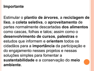 ImportanteEstimular o plantio de árvores, a reciclagem de lixo, a coleta seletiva, o aproveitamento de partes normalmente descartadas dos alimentos como cascas, folhas e talos; assim como o desenvolvimento de cursos, palestras e estudos que informem e orientem todos os cidadãos para a importância da participação e do engajamento nesses projetos e nessas soluções simples para fomentar a sustentabilidade e a conservação do meio ambiente.