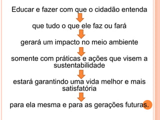 Educar e fazer com que o cidadão entenda que tudo o que ele faz ou farágerará um impacto no meio ambiente somente com práticas e ações que visem a sustentabilidadeestará garantindo uma vida melhor e mais satisfatóriapara ela mesma e para as gerações futuras.