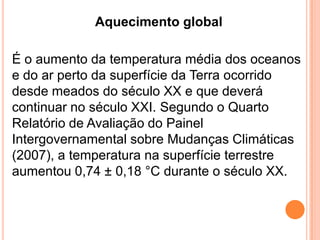 Aquecimento globalÉ o aumento da temperatura média dos oceanos e do ar perto da superfície da Terra ocorrido desde meados do século XX e que deverá continuar no século XXI. Segundo o Quarto Relatório de Avaliação do Painel Intergovernamental sobre Mudanças Climáticas (2007), a temperatura na superfície terrestre aumentou 0,74 ± 0,18 °C durante o século XX. 
