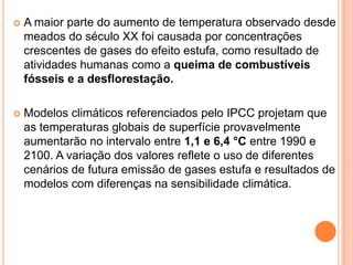 A maior parte do aumento de temperatura observado desde meados do século XX foi causada por concentrações crescentes de gases do efeito estufa, como resultado de atividades humanas como a queima de combustíveis fósseis e a desflorestação.Modelos climáticos referenciados pelo IPCC projetam que as temperaturas globais de superfície provavelmente aumentarão no intervalo entre 1,1 e 6,4 °C entre 1990 e 2100. A variação dos valores reflete o uso de diferentes cenários de futura emissão de gases estufa e resultados de modelos com diferenças na sensibilidade climática.
