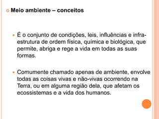 Meio ambiente – conceitosÉ o conjunto de condições, leis, influências e infra-estrutura de ordem física, química e biológica, que permite, abriga e rege a vida em todas as suas formas.Comumente chamado apenas de ambiente, envolve todas as coisas vivas e não-vivas ocorrendo na Terra, ou em alguma região dela, que afetam os ecossistemas e a vida dos humanos. 