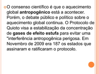 O consenso científico é que o aquecimento global antropogênico está a acontecer. Porém, o debate público e político sobre o aquecimento global continua. O Protocolo de Quioto visa a estabilização da concentração de gases de efeito estufa para evitar uma "interferência antropogênica perigosa. Em Novembro de 2009 era 187 os estados que assinaram e ratificaram o protocolo. 