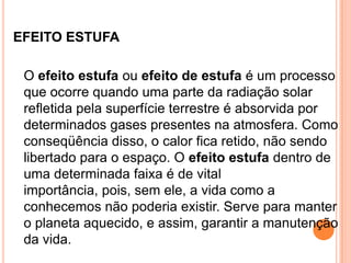 EFEITO ESTUFA	O efeito estufa ou efeito de estufa é um processo que ocorre quando uma parte da radiação solar refletida pela superfície terrestre é absorvida por determinados gases presentes na atmosfera. Como conseqüência disso, o calor fica retido, não sendo libertado para o espaço. O efeito estufa dentro de uma determinada faixa é de vital importância, pois, sem ele, a vida como a conhecemos não poderia existir. Serve para manter o planeta aquecido, e assim, garantir a manutenção da vida.