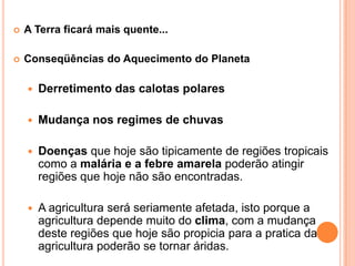 A Terra ficará mais quente...Conseqüências do Aquecimento do PlanetaDerretimento das calotas polaresMudança nos regimes de chuvasDoenças que hoje são tipicamente de regiões tropicais como a malária e a febre amarela poderão atingir regiões que hoje não são encontradas.A agricultura será seriamente afetada, isto porque a agricultura depende muito do clima, com a mudança deste regiões que hoje são propicia para a pratica da agricultura poderão se tornar áridas. 