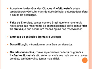 Aquecimento das Grandes Cidades efeito estufa essas temperaturas vão subir mais do que são hoje, o que poderá afetar a saúde da população. Falta de Energias, países como o Brasil que tem na energia hidrelétrica sua maior fonte de energia poderão sofre com a falta de chuvas, o que acarretará menos águas nos reservatórios.Extinção de espécies animais e vegetaisDesertificação – transformar uma área em desertos.Grandes Incêndios, com o aquecimento da terra os grandes incêndios florestais vão se tornar cada vez mais comuns, e seu combate também vai se tornar mais difícil.