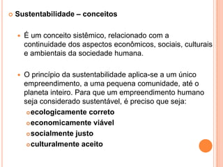 Sustentabilidade – conceitosÉ um conceito sistêmico, relacionado com a continuidade dos aspectos econômicos, sociais, culturais e ambientais da sociedade humana. O princípio da sustentabilidade aplica-se a um único empreendimento, a uma pequena comunidade, até o planeta inteiro. Para que um empreendimento humano seja considerado sustentável, é preciso que seja:ecologicamente corretoeconomicamente viávelsocialmente justoculturalmente aceito