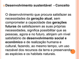Desenvolvimento sustentável  - Conceito	O desenvolvimento que procura satisfazer as necessidades da geração atual, sem comprometer a capacidade das gerações futuras de satisfazerem as suas próprias necessidades, significa possibilitar que as pessoas, agora e no futuro, atinjam um nível satisfatório de desenvolvimento social e econômico e de realização humana e cultural, fazendo, ao mesmo tempo, um uso razoável dos recursos da terra e preservando as espécies e os habitats naturais.