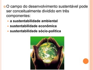 O campo do desenvolvimento sustentável pode ser conceitualmente dividido em três componentes: a sustentabilidade ambientalsustentabilidade econômicasustentabilidade sócio-política