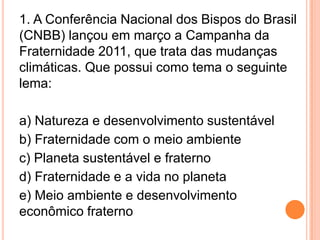 1. A Conferência Nacional dos Bispos do Brasil (CNBB) lançou em março a Campanha da Fraternidade 2011, que trata das mudanças climáticas. Que possui como tema o seguinte lema:a) Natureza e desenvolvimento sustentávelb) Fraternidade com o meio ambientec) Planeta sustentável e fraternod) Fraternidade e a vida no planetae) Meio ambiente e desenvolvimento econômico fraterno