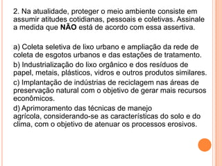 2. Na atualidade, proteger o meio ambiente consiste em assumir atitudes cotidianas, pessoais e coletivas. Assinale a medida que NÃO está de acordo com essa assertiva.a) Coleta seletiva de lixo urbano e ampliação da rede de coleta de esgotos urbanos e das estações de tratamento.b) Industrialização do lixo orgânico e dos resíduos de papel, metais, plásticos, vidros e outros produtos similares.c) Implantação de indústrias de reciclagem nas áreas de preservação natural com o objetivo de gerar mais recursos econômicos.d) Aprimoramento das técnicas de manejo agrícola, considerando-se as características do solo e do clima, com o objetivo de atenuar os processos erosivos.