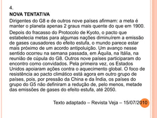 4.NOVA TENTATIVADirigentes do G8 e de outros nove países afirmam: a meta é manter o planeta apenas 2 graus mais quente do que em 1900.Depois do fracasso do Protocolo de Kyoto, o pacto que estabelecia metas para algumas nações diminuírem a emissão de gases causadores do efeito estufa, o mundo parece estar mais próximo de um acordo antipoluição. Um avanço nesse sentido ocorreu na semana passada, em Áquila, na Itália, na reunião de cúpula do G8. Outros nove países participaram do encontro como convidados. Pela primeira vez, os Estados Unidos apoiaram ações contra o aquecimento global. O foco de resistência ao pacto climático está agora em outro grupo de países, pois, por pressão da China e da Índia, os países do grupo do G5 não definiram a redução de, pelo menos, metade das emissões de gases do efeito estufa, até 2050.  Texto adaptado – Revista Veja – 15/07/2010