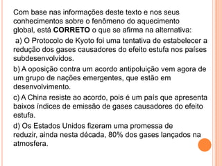Com base nas informações deste texto e nos seus conhecimentos sobre o fenômeno do aquecimento global, está CORRETO o que se afirma na alternativa: a) O Protocolo de Kyoto foi uma tentativa de estabelecer a redução dos gases causadores do efeito estufa nos países subdesenvolvidos.b) A oposição contra um acordo antipoluição vem agora de um grupo de nações emergentes, que estão em desenvolvimento.c) A China resiste ao acordo, pois é um país que apresenta baixos índices de emissão de gases causadores do efeito estufa.d) Os Estados Unidos fizeram uma promessa de reduzir, ainda nesta década, 80% dos gases lançados na atmosfera.