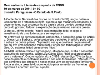 Meio ambiente é tema de campanha da CNBB10 de março de 2011 | 0h 00Lisandra Paraguassu - O Estado de S.PauloA Conferência Nacional dos Bispos do Brasil (CNBB) lançou ontem a Campanha da Fraternidade 2011, que trata das mudanças climáticas. O documento no qual a campanha se baseia critica um dos projetos mais caros do governo federal: a exploração de petróleo na camada pré-sal. O pré-sal, afirma o texto, "não é essa maravilha toda" e exige o investimento de uma fortuna para ser explorado. Na entrevista de apresentação da campanha, o secretário-geral da CNBB, d. Dimas Lara Barbosa, acrescentou que o petróleo brasileiro pode atrair a cobiça de outros países. "A primeira vez que ouvi falar no petróleo do pré-sal tive uma sensação muito ruim. Pensei que temos água e temos óleo. Ou estamos feitos ou estamos fritos." A CNBB também critica o agronegócio, atividade que, avalia o secretário executivo da campanha, padre Luiz Carlos Dias, "não está preocupada com a natureza". O agronegócio, diz a CNBB, desperdiça 70% da água doce do planeta e contamina mares e rios com fertilizantes. "Mais de 70% dos alimentos que chegam à nossa mesa vêm de agricultores familiares. Ainda assim, a pressão do agronegócio para aumentar as fronteiras agrícolas é enorme", afirmou o padre. 