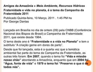 Amigos da Amazônia » Meio Ambiente, Recursos HídricosFraternidade e vida no planeta, é o tema da Campanha da Fraternidade 2011Publicado Quinta-feira, 10 Março, 2011 . 1:45 PM hsPor George Dantas Lançada em Brasília no dia de ontem (09) pela CNBB (Conferência Nacional dos Bispos do Brasil) a Campanha da Fraternidade 2011, que existe desde 1964.O tema deste ano é “Fraternidade e a vida no Planeta” e tem o subtítulo “A criação geme em dores de parto”.Desde que foi lançada, esta é a quarta vez que a temática ambiental faz parte do tema da Campanha da Fraternidade, as outras três foram: Em 2007, quando o tema foi “Vida e missão nesse chão” abordando a Amazônia, enquanto que em 2004 foi “Água, fonte de vida” e 1979 o tema foi “Preserve o que é de todos nós”.