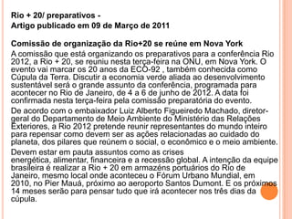 Rio + 20/ preparativos -  Artigo publicado em 09 de Março de 2011Comissão de organização da Rio+20 se reúne em Nova York A comissão que está organizando os preparativos para a conferência Rio 2012, a Rio + 20, se reuniu nesta terça-feira na ONU, em Nova York. O evento vai marcar os 20 anos da ECO-92 , também conhecida como Cúpula da Terra. Discutir a economia verde aliada ao desenvolvimento sustentável será o grande assunto da conferência, programada para acontecer no Rio de Janeiro, de 4 a 6 de junho de 2012. A data foi confirmada nesta terça-feira pela comissão preparatória do evento.De acordo com o embaixador Luiz Alberto Figueiredo Machado, diretor-geral do Departamento de Meio Ambiente do Ministério das Relações Exteriores, a Rio 2012 pretende reunir representantes do mundo inteiro para repensar como devem ser as ações relacionadas ao cuidado do planeta, dos pilares que reúnem o social, o econômico e o meio ambiente.Devem estar em pauta assuntos como as crises energética, alimentar, financeira e a recessão global. A intenção da equipe brasileira é realizar a Rio + 20 em armazéns portuários do Rio de Janeiro, mesmo local onde aconteceu o Fórum Urbano Mundial, em 2010, no Pier Mauá, próximo ao aeroporto Santos Dumont. E os próximos 14 meses serão para pensar tudo que irá acontecer nos três dias da cúpula.
