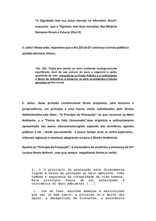 “A Dignidade tem sua única morada no Altruísmo Atual”;
enquanto que o “Egoísmo tem duas moradias: Nas Misérias
Humanas Atuais e Futuras (Poci II)
E. Leitor: Nessa sede, reparemos que o Art.225 da CF vaticinou e tornou públicoo
aludido aforismo, litteris:
“Art. 225. Todos têm direito ao meio ambiente ecologicamente
equilibrado, bem de uso comum do povo e essencial à sadia
qualidade de vida, impondo-se ao Poder Público e à coletividade
o dever de defendê-lo e preservá- lo para as presentes e futuras
gerações.(grifos meus)
E. Leitor, desse primado constitucional foram propostos, pela doutrina e
jurisprudência, um princípio e uma teoria, muito sobrelevados pelo Direito
Administrativo,vale dizer:: “O Princípio da Precaução” no que concerne ao Meio
Ambiente, e a “Teoria do Fato Consumado”,essa originária e ordinariamente
apresentada nas searas educacionais;regime especiais dos servidores, agentes
públicos e etc ; sendo que,somente, a pouco tempo atrás as cortes superiores ,
tribunais regionais e estaduais adaptaram-na para o Direito Ambiental.
Quanto ao “Princípioda Precaução”, é merecedora de encômios a ensinança da Drª
Luciana Neves Bohnert ,com suas sempre respeitáveis fontes,in verbis:
(...) O princípio da precaução está diretamente
ligado à busca da proteção do meio ambiente, como
também a segurança da integridade da vida humana.
Este princípio busca um ato antecipado à
ocorrência do dano ambiental.(...)
(...)De um lado, existem ameaças e destruições
que são já bem reais: a poluição ou a morte das
águas, a desaparição de florestas, a existência
 
