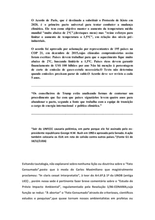 O Acordo de Paris, que é destinado a substituir o Protocolo de Kioto em
2020, é o primeiro pacto universal para tentar combater a mudança
climática. Ele tem como objetivo manter o aumento da temperatura média
mundial "muito abaixo de 2°C",(destaques meus) mas "reúne esforços para
limitar o aumento de temperatura a 1,5°C", em relação dos níveis pré-
industriais.
O acordo foi aprovado por aclamação por representantes de 195 países na
COP 21, em dezembro de 2015,cujas cláusulas compromissórias assim
foram escritas: Países devem trabalhar para que o aquecimento fique muito
abaixo de 2ºC, buscando limitá-lo a 1,5ºC. Países ricos devem garantir
financiamento de US$ 100 bilhões por ano Não há menção à porcentagem
de corte de emissão de gases-estufa necessária.O Texto não determina
quando emissões precisam parar de subir.O Acordo deve ser revisto a cada
5 anos.
“Os conselheiros de Trump estão analisando formas de contornar um
procedimento que faz com que países signatários levem quatro anos para
abandonar o pacto, segundo a fonte que trabalha com a equipe de transição
a cargo de energia internacional e política climática.”
....................................................................................................................................
“Sair do UNFCCC causaria polêmica, em parte porque ele foi assinado pelo ex-
presidente republicano George H.W. Bush em 1992 e aprovado pelo Senado. A ação
também colocaria os EUA em rota de colisão contra outros países.”(Fonte G1 de
14/11/2.016)
Evitando tautologia, não explanarei sobre nenhuma lição ou doutrina sobre o “Fato
Consumado”,posto que à moda de Carlos Maximiliano que magistralmente
proclamou: “In claris cessat interpretatio”, à teor do Art.6º,§ 1º da LINDB (antiga
LICC) , porém nessa sede é pertinente fazer breve comentário sobre o “Estudo de
Prévio Impacto Ambiental”, regulamentado pela Resolução 1/86-CONAMA,cuja
função se reduz: “À abortar” o “Fato Consumado”através de criteriosos, científicos
estudos e pesquisas”,que quase tornam nossos ambientalistas em profetas ou
 