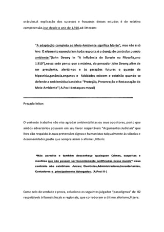 oráculos.A explicação dos sucessos e fracassos desses estudos é de relativa
compreensão,isso desde o ano de 1.910,ad-litteram:
“A adaptação completa ao Meio-Ambiente significa Morte”, mas não é só
isso: O elemento essencial em toda resposta é o desejo de controlar o meio
ambiente.”(John Dewey in “A influência de Darwin na Filosofia,ano
1.910”),nessa sede penso que a máxima, do pensador John Dewey,além de
ser presciente, alertá-nos e às gerações futuras o quanto de
hipocrisia,ganância,enganos e falsidades existem e existirão quando se
defende a emblemática bandeira: “Proteção, Preservação e Restauração do
Meio-Ambiente”( A.Poci-destaques meusi)
..........................................................................................................
Prezado leitor:
O vertente trabalho não visa agradar ambientalistas ou seus opositores, posto que
ambos adversários possuem em seu favor respeitáveis “Argumentos Judiciais” que
lhes dão respaldo às suas pretensões dignas e humanistas talqualmente às vilanias e
desumanidades,posto que sempre assim o afirmei ,litteris:
“Não acredito e também desconheço quaisquer: Crimes, suspeitas e
mentiras que não possam ser honestamente justificadas nesse mundo"; caso
contrário não existiriam: Juízes; Cientistas,Administradores,Inventariantes,
Contadores e principalmente Advogados. (A.Poci II-)
Como selo de verdade e prova, colaciono os seguintes julgados “paradigmas” de 02
respeitáveis tribunais locais e regionais, que corroboram o último aforismo,litters:
 