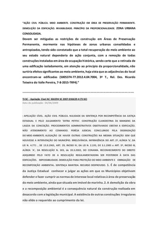 “AÇÃO CIVIL PÚBLICA. MEIO AMBIENTE. CONSTRUÇÃO EM ÁREA DE PRESERVAÇÃO PERMANENTE.
DEMOLIÇÃO DA EDIFICAÇÃO. INVIABILIDADE. PRINCÍPIO DA PROPORCIONALIDADE. ZONA URBANA
CONSOLIDADA.
Devem ser mitigadas as restrições de construção em Áreas de Preservação
Permanente, mormente nas hipóteses de zonas urbanas consolidadas e
antropizadas, tendo sido constatado que a total recuperação do meio ambiente ao
seu estado natural dependeria de ação conjunta, com a remoção de todas
construções instaladas em área de ocupação histórica, sendo certo que a retirada de
uma edificação isoladamente, em atenção ao princípio da proporcionalidade, não
surtiria efeitos significantes ao meio ambiente, haja vista que as adjacências do local
encontram-se edificadas (5005374-77.2012.4.04.7004, 3ª T., Rel. Des. Ricardo
Teixeira do Valle Pereira, 7-8-2015-TRF4).”
....................................................................................................................................
TJ-SC - Apelação Cível AC 366394 SC 2007.036639-4 (TJ-SC)
Data de publicação: 04/06/2009
: APELAÇÃO CÍVEL. AÇÃO CIVIL PÚBLICA. NULIDADE DA SENTENÇA POR INCOMPETÊNCIA DA JUSTIÇA
ESTADUAL E PELO JULGAMENTO 'EXTRA PETITA'. CONSTRUÇÃO CLANDESTINA ÀS MARGENS DA
LAGOA DA CONCEIÇÃO. PROCEDIMENTOS ADMINISTRATIVOS OBJETIVANDO OBSTAR A EDIFICAÇÃO.
NÃO ATENDIMENTO AO COMANDO. PERÍCIA JUDICIAL CONCLUINDO PELA DEGRADAÇÃO
DO MEIO AMBIENTE. ALEGAÇÃO DE HAVER OUTRAS CONSTRUÇÕES NA MESMA SITUAÇÃO SEM QUE
HOUVESSE A INTERVENÇÃO DO MUNICÍPIO. IRRELEVÂNCIA. INFRINGÊNCIA DO ART. 2º, ALÍNEA 'b', DA
LEI N. 4.771 , DE 15.9.1965, ART. 29, INCISO IV, DA LEI N. 2.193, DE 3.1.1985 e ART. 3º, INCISO III,
ALÍNEA 'A', DA RESOLUÇÃO N. 303, de 20.3.2002, DO CONAMA. RECONHECIMENTO DO DIREITO
ADQUIRIDO PELO FATO DE A RESOLUÇÃO REGULAMENTADORA SER POSTERIOR À DATA DAS
EDIFICAÇÕES. IMPOSSIBILIDADE. DEMOLIÇÃO PARA PROTEÇÃO DO MEIO AMBIENTE E OBRIGAÇÃO DE
RECOMPOSIÇÃO AMBIENTAL. SENTENÇA MANTIDA. RECURSO DESPROVIDO. 1. É de competência
da Justiça Estadual conhecer e julgar as ações em que os Municípios objetivam
defender e fazer cumprir as normas de interesse local relativas à área de preservação
do meio ambiente, ainda que situada em imóvel de marinha. 2. A demolição da obra
e a recomposição ambiental é a consequência natural da construção realizada em
desacordo com a legislação municipal. A existência de outras construções irregulares
não elide o requerido ao cumprimento da lei.
 