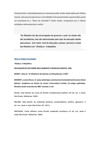 Paciente leitor: Induvidosamente,no momento,estão sendo observadas,com hialina
clareza, não poucos equívocos e contradições entre governantes e governados,quem
vai proclamar-se o “Dono da Verdade”? Assim sendo, arrisquemo-nos à indicar
entidades sobrenaturais,in verbis:
“Os filósofos-reis são encarregados de governar o país. As classes não
são hereditárias, elas são determinadas pelo tipo de educação obtida
pela pessoa. Com maior nível de educação a pessoa pertence à classe
dos filósofos-reis.” (Platão,in A República
“
Obras e Artigos Consultados
Platão,in A República
DECLARAÇÃO DO RIO SOBRE MEIO AMBIENTE E DESENVOLVIMENTO, 1992.
DEWEY John,in “A influência de Darwin na Filosofia,ano 1.910”
BOHNERT, Luciana Neves ,in www.webartigos.com/autores/lucianabohnert/Luciana Neves
Bohnert. Acadêmica de Direito do Centro Universitário Curitiba. (1) artigos publicados.
Membro desde novembro de 2007. Listando 1-1 de
SILVA, José Afonso da. Curso de direito constitucional positivo. 28 ed. rev. e atual.
São Paulo: Malheiros, 2009.
MILARÉ, Edis. Direito do ambiente: doutrina, jurisprudência, prática, glossário. 3
ed. rev. atual e ampl São Paulo: RT, 2012.
MACHADO, Paulo Affonso Leme. Direito ambiental brasileiro. 14 ed. rev. atual e
ampl São Paulo: Malheiros, 2005.
 