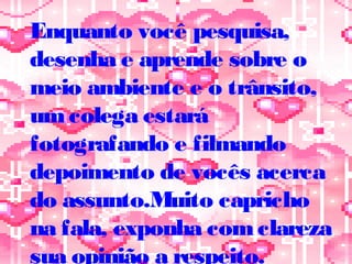 Enquanto você pesquisa,
desenha e aprende sobre o
meio ambiente e o trânsito,
umcolega estará
fotografando e filmando
depoimento de vocês acerca
do assunto.Muito capricho
na fala, exponha comclareza
sua opinião a respeito.
 