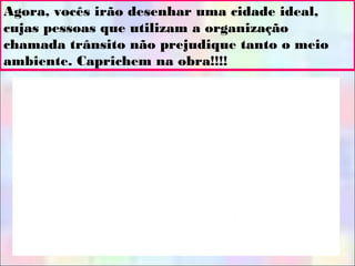 Agora, vocês irão desenhar uma cidade ideal,
cujas pessoas que utilizam a organização
chamada trânsito não prejudique tanto o meio
ambiente. Caprichem na obra!!!!
 