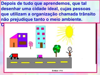 Depois de tudo que aprendemos, que tal
desenhar uma cidade ideal, cujas pessoas
que utilizam a organização chamada trânsito
não prejudique tanto o meio ambiente.
Caprichem na obra!!!
 