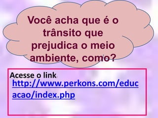 Acesse o link:
http://www.perkons.com/educ
acao/index.php
Você acha que é o
trânsito que
prejudica o meio
ambiente, como?
 