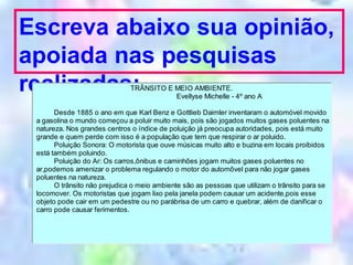 Escreva abaixo sua opinião,
apoiada nas pesquisas
realizadas:TRÂNSITO E MEIO AMBIENTE.
Evellyse Michelle - 4º ano A
Desde 1885 o ano em que Karl Benz e Gottlieb Daimler inventaram o automóvel movido
a gasolina o mundo começou a poluir muito mais, pois são jogados muitos gases poluentes na
natureza. Nos grandes centros o índice de poluição já preocupa autoridades, pois está muito
grande e quem perde com isso é a população que tem que respirar o ar poluido.
Poluição Sonora: O motorista que ouve músicas muito alto e buzina em locais proibidos
está também poluindo.
Poluição do Ar: Os carros,ônibus e caminhões jogam muitos gases poluentes no
ar,podemos amenizar o problema regulando o motor do automôvel para não jogar gases
poluentes na natureza.
O trânsito não prejudica o meio ambiente são as pessoas que utilizam o trânsito para se
locomover. Os motoristas que jogam lixo pela janela podem causar um acidente,pois esse
objeto pode cair em um pedestre ou no parábrisa de um carro e quebrar, além de danificar o
carro pode causar ferimentos.
 