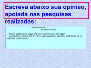 Escreva abaixo sua opinião,
apoiada nas pesquisas
realizadas:
Trânsito com bike
Karolina e Wesley
Trânsito legal é trânsito seguro, use bike na ciclovia, que é mais seguro.
Quem polue o meio ambiente é o homem, com seus carros poluentes. Use bicicleta, ela não
prejudica o meio ambiente.
 