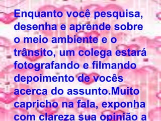 Enquanto você pesquisa,
desenha e aprende sobre
o meio ambiente e o
trânsito, um colega estará
fotografando e filmando
depoimento de vocês
acerca do assunto.Muito
capricho na fala, exponha
com clareza sua opinião a
 