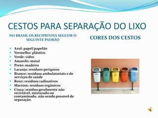 CESTOS PARA SEPARAÇÃO DO LIXONO BRASIL OS RECIPIENTES SEGUEM O SEGUINTE PADRÃOCORES DOS CESTOSAzul: papel/papelãoVermelho: plásticoVerde: vidroAmarelo: metalPreto: madeiraLaranja: resíduos perigososBranco: resíduos ambulatoriais e de serviços de saúdeRoxo: resíduos radioativosMarrom: resíduos orgânicosCinza: resíduo geralmente não reciclável, misturado ou contaminado, não sendo possível de separação.