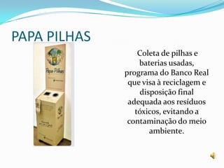 PAPA PILHASColeta de pilhas e baterias usadas, programa do Banco Real que visa à reciclagem e disposição final adequada aos resíduos tóxicos, evitando a contaminação do meio ambiente.
