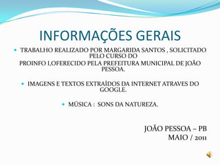 INFORMAÇÕES GERAISTRABALHO REALIZADO POR MARGARIDA SANTOS , SOLICITADO PELO CURSO DO PROINFO I,OFERECIDO PELA PREFEITURA MUNICIPAL DE JOÃO PESSOA.IMAGENS E TEXTOS EXTRAÍDOS DA INTERNET ATRAVES DO GOOGLE.MÚSICA :  SONS DA NATUREZA.JOÃO PESSOA – PBMAIO / 2011