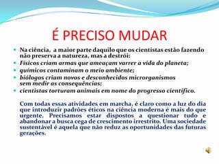 É PRECISO MUDARNa ciência, a maior parte daquilo que os cientistas estão fazendo não preserva a natureza, mas a destrói: Físicos criam armas que ameaçam varrer a vida do planeta; químicos contaminam o meio ambiente;biólogos criam novos e desconhecidos microrganismossem medir as consequências;cientistas torturam animais em nome do progresso científico.Com todas essas atividades em marcha, é claro como a luz do dia que introduzir padrões éticos na ciência moderna é mais do que urgente. Precisamos estar dispostos a questionar tudo e abandonar a busca cega de crescimento irrestrito. Uma sociedade sustentável é aquela que não reduz as oportunidades das futuras gerações. 