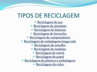 TIPOS DE RECICLAGEM
           Reciclagem de aço
        Reciclagem de alumínio
        Reciclagem de baterias
        Reciclagem de borracha
     Reciclagem de computadores
  Reciclagem de embalagens longa vida
         Reciclagem de entulho
         Reciclagem de madeira
          Reciclagem de metal
          Reciclagem de papel
  Reciclagem de plástico e embalagens
           Reciclagem de vidro
 