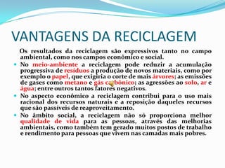 VANTAGENS DA RECICLAGEM
  Os resultados da reciclagem são expressivos tanto no campo
  ambiental, como nos campos econômico e social.
 No meio-ambiente a reciclagem pode reduzir a acumulação
  progressiva de resíduos a produção de novos materiais, como por
  exemplo o papel, que exigiria o corte de mais árvores; as emissões
  de gases como metano e gás carbônico; as agressões ao solo, ar e
  água; entre outros tantos fatores negativos.
 No aspecto econômico a reciclagem contribui para o uso mais
  racional dos recursos naturais e a reposição daqueles recursos
  que são passíveis de reaproveitamento.
 No âmbito social, a reciclagem não só proporciona melhor
  qualidade de vida para as pessoas, através das melhorias
  ambientais, como também tem gerado muitos postos de trabalho
  e rendimento para pessoas que vivem nas camadas mais pobres.
 