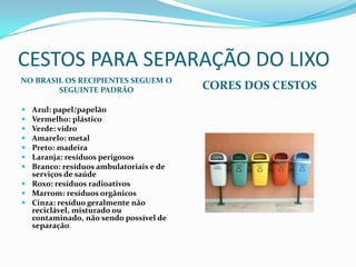 CESTOS PARA SEPARAÇÃO DO LIXO
NO BRASIL OS RECIPIENTES SEGUEM O
        SEGUINTE PADRÃO                 CORES DOS CESTOS
 Azul: papel/papelão
 Vermelho: plástico
 Verde: vidro
 Amarelo: metal
 Preto: madeira
 Laranja: resíduos perigosos
 Branco: resíduos ambulatoriais e de
  serviços de saúde
 Roxo: resíduos radioativos
 Marrom: resíduos orgânicos
 Cinza: resíduo geralmente não
  reciclável, misturado ou
  contaminado, não sendo possível de
  separação.
 