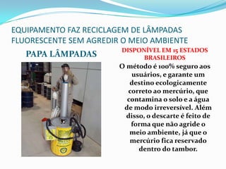 EQUIPAMENTO FAZ RECICLAGEM DE LÂMPADAS
FLUORESCENTE SEM AGREDIR O MEIO AMBIENTE
                        DISPONÍVEL EM 15 ESTADOS
   PAPA LÂMPADAS              BRASILEIROS
                        O método é 100% seguro aos
                           usuários, e garante um
                           destino ecologicamente
                          correto ao mercúrio, que
                          contamina o solo e a água
                         de modo irreversível. Além
                          disso, o descarte é feito de
                           forma que não agride o
                           meio ambiente, já que o
                           mercúrio fica reservado
                              dentro do tambor.
 