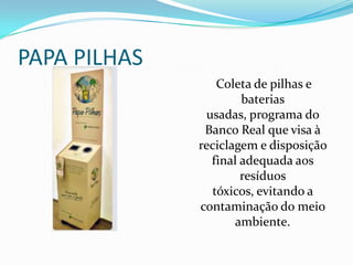 PAPA PILHAS
                 Coleta de pilhas e
                      baterias
               usadas, programa do
               Banco Real que visa à
              reciclagem e disposição
                final adequada aos
                      resíduos
                tóxicos, evitando a
              contaminação do meio
                     ambiente.
 