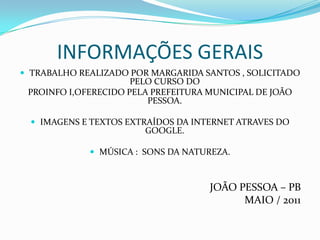 INFORMAÇÕES GERAIS
 TRABALHO REALIZADO POR MARGARIDA SANTOS , SOLICITADO
                      PELO CURSO DO
 PROINFO I,OFERECIDO PELA PREFEITURA MUNICIPAL DE JOÃO
                         PESSOA.

   IMAGENS E TEXTOS EXTRAÍDOS DA INTERNET ATRAVES DO
                        GOOGLE.

              MÚSICA : SONS DA NATUREZA.



                                     JOÃO PESSOA – PB
                                           MAIO / 2011
 